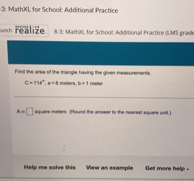 3: MathXL for School: Additional Practice 
unch realize. SAVVAS 8-3: MathXL for School: Additional Practice (LMS grade 
Find the area of the triangle having the given measurements.
C=114°, a=8 meters, b=1 meter
Aapprox □ square meters (Round the answer to the nearest square unit.) 
Help me solve this View an example Get more help -