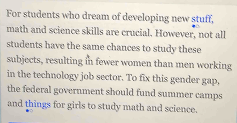 For students who dream of developing new stuff, 
math and science skills are crucial. However, not all 
students have the same chances to study these 
subjects, resulting in fewer women than men working 
in the technology job sector. To fix this gender gap, 
the federal government should fund summer camps 
and things for girls to study math and science.