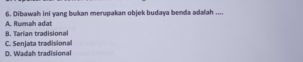 Dibawah ini yang bukan merupakan objek budaya benda adalah ....
A. Rumah adat
B. Tarian tradisional
C. Senjata tradisional
D. Wadah tradisional