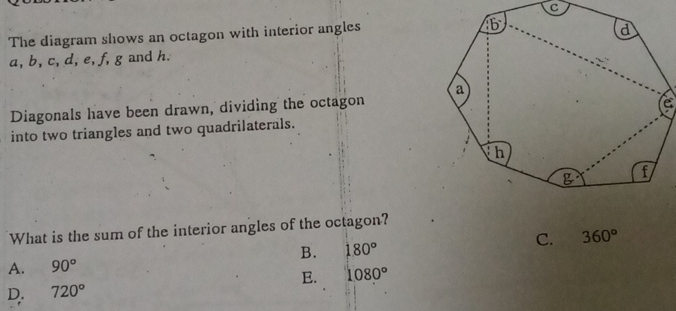 The diagram shows an octagon with interior angles
a, b, c, d, e, f, g and h.
Diagonals have been drawn, dividing the octagon
e
into two triangles and two quadrilaterals.
What is the sum of the interior angles of the octagon?
B. 180° C. 360°
A. 90°
E. 1080°
D. 720°