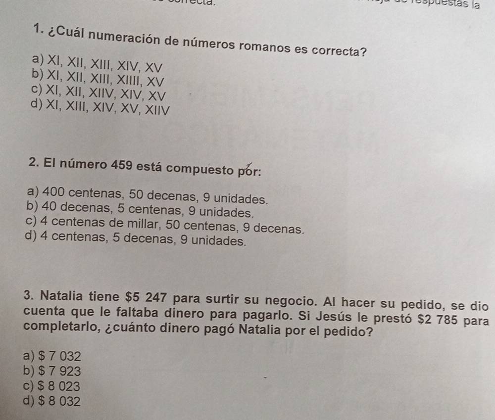 espuestás la
1. ¿Cuál numeración de números romanos es correcta?
a) XI, XII, XIII, XIV, XV
b) XI, XII, XIII, XIIII, XV
c) XI, XII, XIIV, XIV, XV
d) XI, XIII, XIV, XV, XIIV
2. El número 459 está compuesto por:
a) 400 centenas, 50 decenas, 9 unidades.
b) 40 decenas, 5 centenas, 9 unidades.
c) 4 centenas de millar, 50 centenas, 9 decenas.
d) 4 centenas, 5 decenas, 9 unidades.
3. Natalia tiene $5 247 para surtir su negocio. Al hacer su pedido, se dio
cuenta que le faltaba dinero para pagarlo. Si Jesús le prestó $2 785 para
completarlo, ¿cuánto dinero pagó Natalia por el pedido?
a) $ 7 032
b) $ 7 923
c) $ 8 023
d) $ 8 032