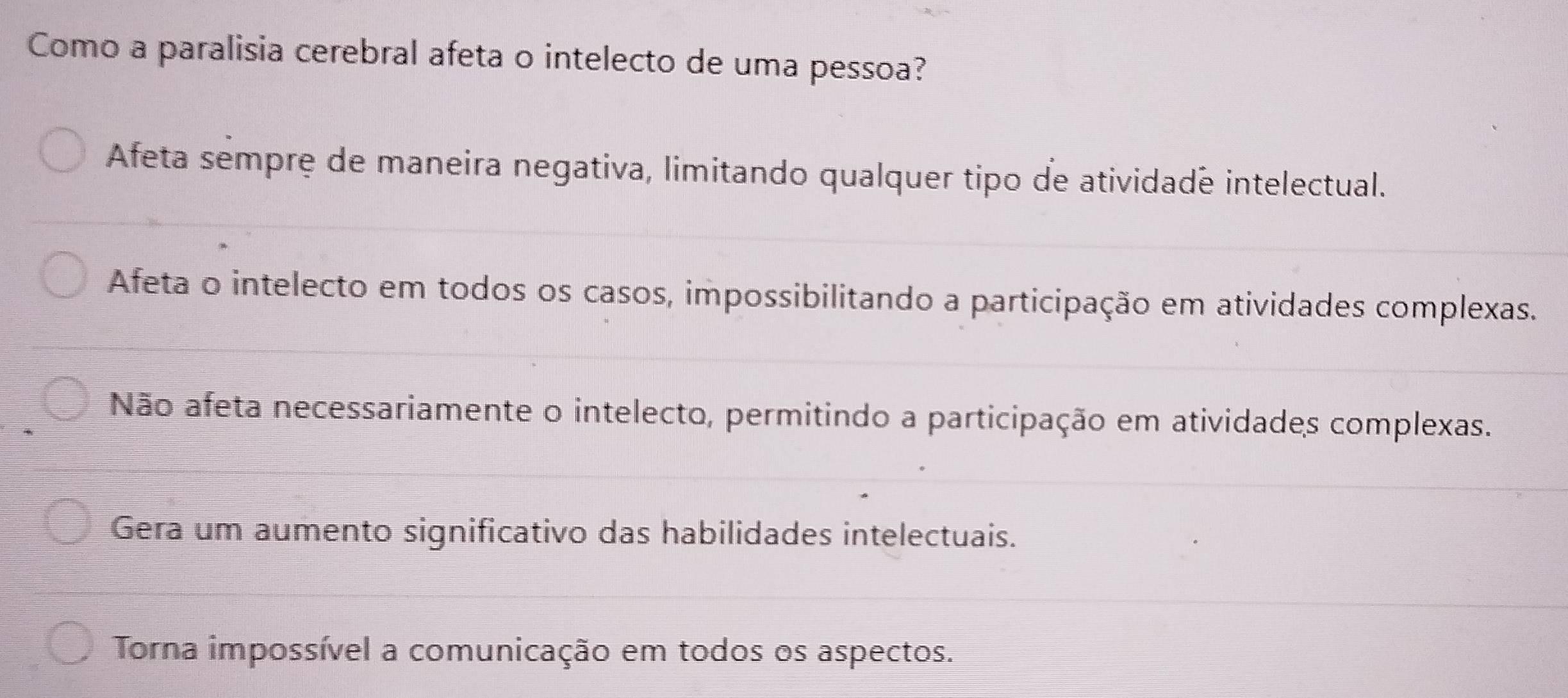 Como a paralisia cerebral afeta o intelecto de uma pessoa?
Afeta sempre de maneira negativa, limitando qualquer tipo de atividade intelectual.
Afeta o intelecto em todos os casos, impossibilitando a participação em atividades complexas.
Não afeta necessariamente o intelecto, permitindo a participação em atividades complexas.
Gera um aumento significativo das habilidades intelectuais.
Torna impossível a comunicação em todos os aspectos.