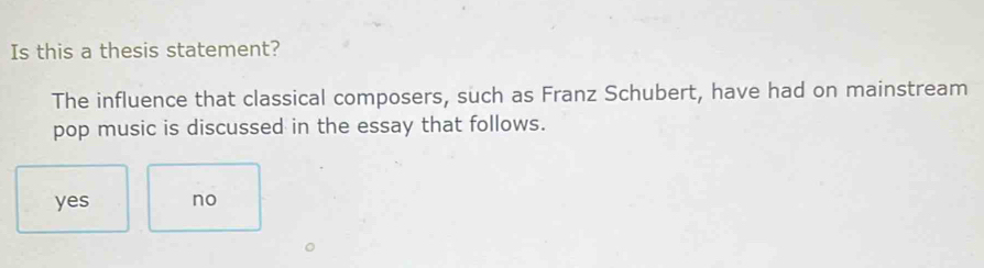 Is this a thesis statement?
The influence that classical composers, such as Franz Schubert, have had on mainstream
pop music is discussed in the essay that follows.
yes no