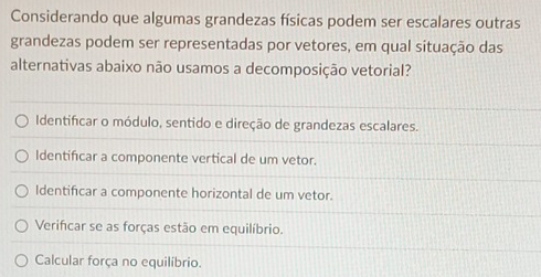 Considerando que algumas grandezas físicas podem ser escalares outras
grandezas podem ser representadas por vetores, em qual situação das
alternativas abaixo não usamos a decomposição vetorial?
Identificar o módulo, sentido e direção de grandezas escalares.
Identificar a componente vertical de um vetor.
Identificar a componente horizontal de um vetor.
Verifcar se as forças estão em equilíbrio.
Calcular força no equilíbrio.