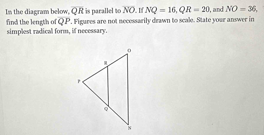 In the diagram below, overline QR is parallel to overline NO. If NQ=16, QR=20 , and NO=36, 
find the length of overline QP. Figures are not necessarily drawn to scale. State your answer in 
simplest radical form, if necessary.