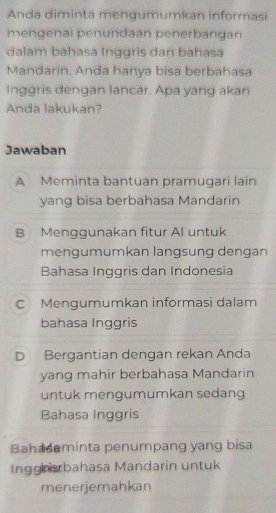 Anda diminta mengumumkan informasi
mengenai penundaan penerbangan
dalam bahasa Inggris dan bahasa
Mandarin. Anda hanya bisa berbahasa
Inggris dengan lancar. Apa yang akan
Anda lakukan?
Jawaban
A Meminta bantuan pramugari lain
yang bisa berbahasa Mandarin
B Menggunakan fitur Al untuk
mengumumkan langsung dengan
Bahasa Inggris dan Indonesia
C Mengumumkan informasi dalam
bahasa Inggris
D Bergantian dengan rekan Anda
yang mahir berbahasa Mandarin
untuk mengumumkan sedang
Bahasa Inggris
Bahademinta penumpang yang bisa
Inggbisrbahasa Mandarin untuk
menerjemahkan