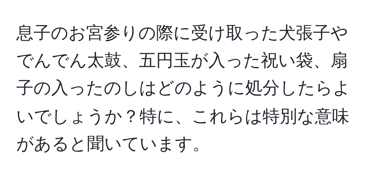 息子のお宮参りの際に受け取った犬張子やでんでん太鼓、五円玉が入った祝い袋、扇子の入ったのしはどのように処分したらよいでしょうか？特に、これらは特別な意味があると聞いています。