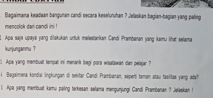 Bagaimana keadaan bangunan candi secara keseluruhan ? Jelaskan bagian-bagian yang paling 
mencolok dari candi ini ! 
Apa saja upaya yang dilakukan untuk melestarikan Candi Prambanan yang kamu lihat selama 
kunjunganmu ? 
1. Apa yang membuat tempat ini menarik bagi para wisatawan dan pelajar ? 
4. Bagaimana kondisi lingkungan di sekitar Candi Prambanan, seperti taman atau fasilitas yang ada? 
$. Apa yang membuat kamu paling terkesan selama mengunjungi Candi Prambanan ? Jeľaskan !