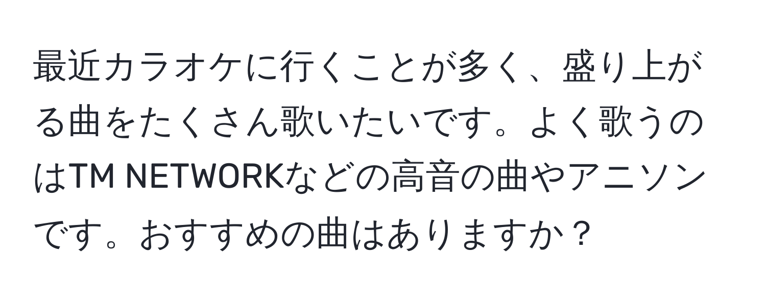 最近カラオケに行くことが多く、盛り上がる曲をたくさん歌いたいです。よく歌うのはTM NETWORKなどの高音の曲やアニソンです。おすすめの曲はありますか？