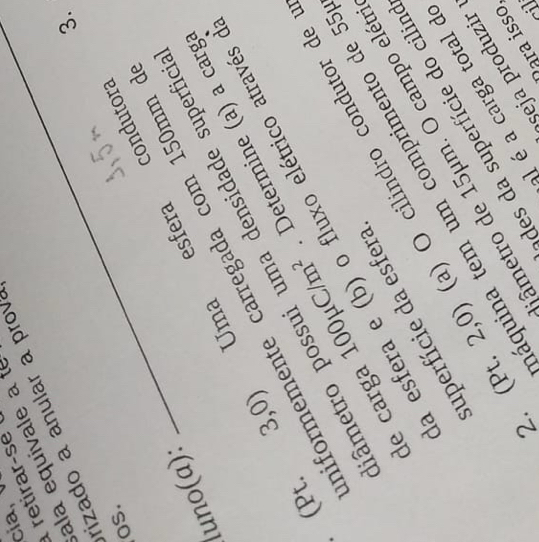 cia, 
retirar-se 
ala equivale a te 
rizado a anular a prova 
3. 
os. 
luno(α): 
esfera condutora 
Uma 
niformemente carregada com 150mm
3,0)
pâmetro possui uma densidade superfici 
de carga 100mu C/m^2 Determine (a) a carg 
(Pt. 
a esfera e (b) o fluxo elétrico através 
)O cilindro condutor de 
superfície da esfera 
áquina tem um comprimento de 5
âmetro de 15μm. O campo elét 
des da superfície do cilir 
al é a carga total d 
2. (Pt. 2,0) 
șeja produzir 
ʔara isso 
i