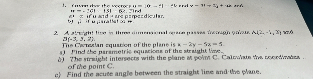 Given that the vectors u=10i-5j+5k and v=3i+2j+ak and
w=-30i+15j+beta k. Find 
a) α if u and ν are perpendicular. 
b) β if u parallel to w. 
2. A straight line in three dimensional space passes through points A(2,-1,3) and
B(-3,5,2). 
The Cartesian equation of the plane is x-2y-5z=5. 
a) Find the parametric equations of the straight line、 
b) The straight intersects with the plane at point C. Calculate the coordinates . 
of the point C. 
c) Find the acute angle between the straight line and the plane.