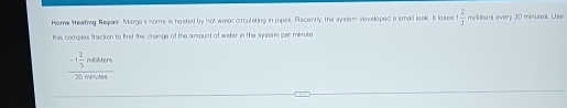 Heme Heating Repair Marge's home is heated by hot woer circulating in pipes. Recently, the syslom doveloped' a smalt leak. It loses + 2/3  miliiars avory 30 minuras. Use 
this complex fraction to find the change of the amount of wister in the systemper minute
frac -1 2/3 molutr3 hline 30mAn