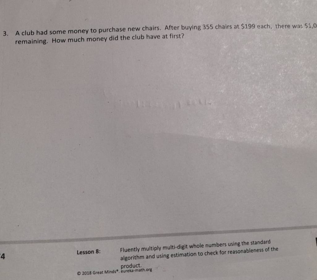 A club had some money to purchase new chairs. After buying 355 chairs at $199 each, there was $1,0
remaining. How much money did the club have at first? 
4 Fluently multiply multi-digit whole numbers using the standard 
Lesson 8: 
algorithm and using estimation to check for reasonableness of the 
© 2018 Great Minds®. eureka-math.org product.