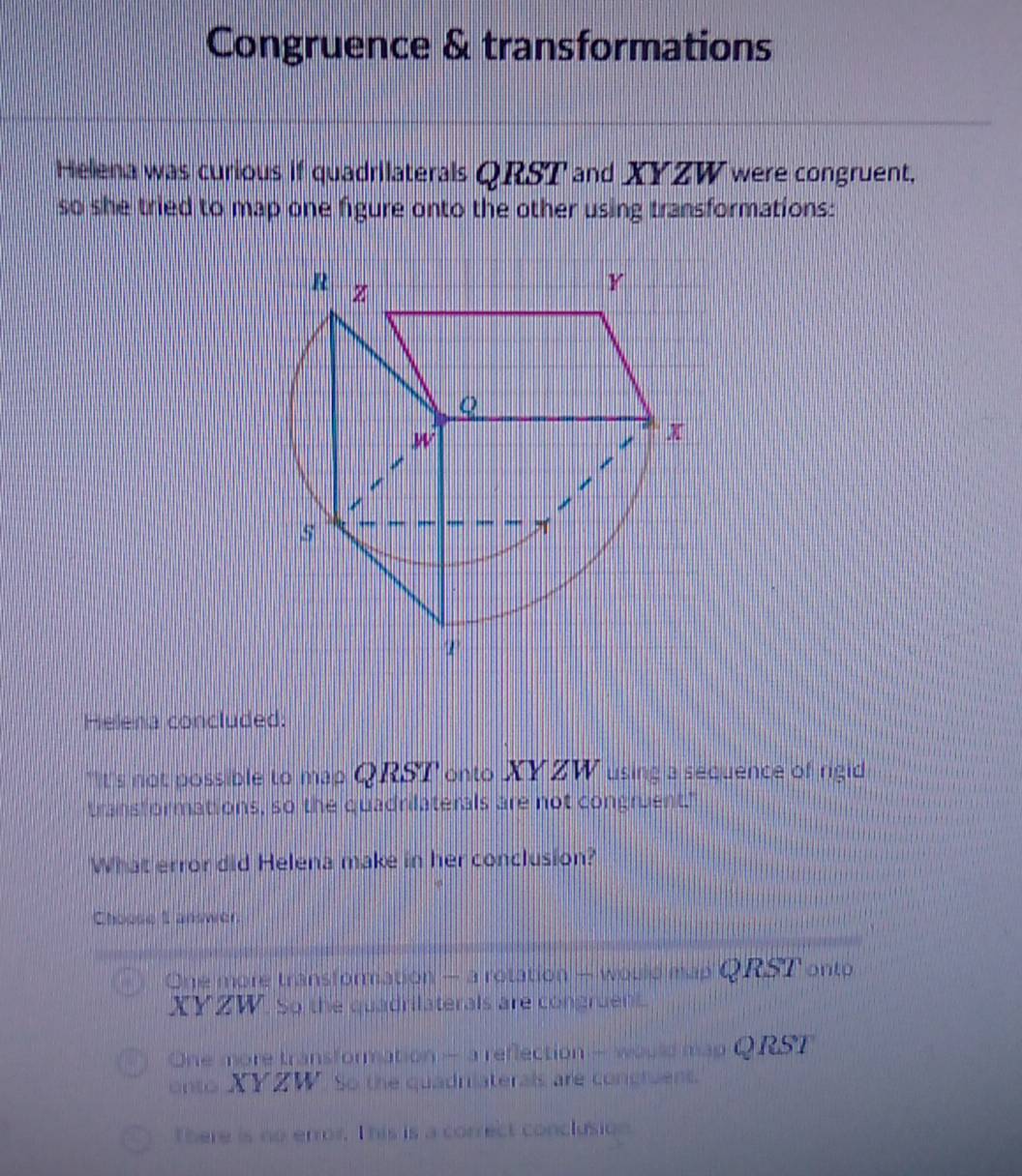 Congruence & transformations
Helena was curious if quadrilaterals QRST and XYZW were congruent.
so she tried to map one figure onto the other using transformations:
R z
Y
Q
W
x
5
Helena concluded.
*It's not possible to map QRST onto XYZW using a sequence of rigid
transformations, so the quadrilaterals are not congruent."
What error did Helena make in her conclusion?
Choose I answer
One more transformation — a rotation - would map Q RST onto
XYZW. So the quadrilaterals are congruen
One more transformation - a reflection - would map Q RST
onto XYZW. So the quadrilaterals are concluent.
There is no error. This is a correct conclusion.