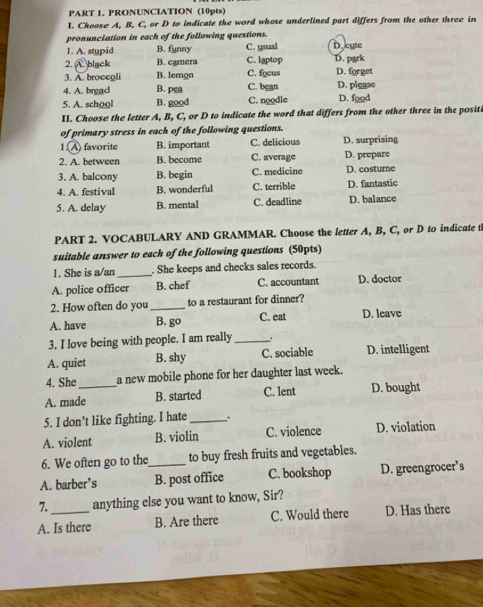 PRONUNCIATION (10pts)
I. Choose A, B, C, or D to indicate the word whose underlined part differs from the other three in
pronunciation in each of the following questions.
1. A. stupid B. funny C. usual De cute
2. A. black B. camera C. laptop D. park
3. A. broccoli B. lemon C. focus D. forget
4. A. bread B. pea C. bean D. please
5. A. school B. good C. noodle D. food
II. Choose the letter A, B, C, or D to indicate the word that differs from the other three in the positi
of primary stress in each of the following questions.
1. A favorite B. important C. delicious D. surprising
2. A. between B. become C. average D. prepare
3. A. balcony B. begin C. medicine D. costume
4. A. festival B. wonderful C. terrible D. fantastic
5. A. delay B. mental C. deadline D. balance
PART 2. VOCABULARY AND GRAMMAR. Choose the letter A, B, C, or D to indicate t
suitable answer to each of the following questions (50pts)
1. She is a/an_ . She keeps and checks sales records.
A. police officer B. chef C. accountant D. doctor
2. How often do you_ to a restaurant for dinner?
A. have B. go C. eat D. leave
3. I love being with people. I am really _.
A. quiet B. shy C. sociable D. intelligent
4. She a new mobile phone for her daughter last week.
A. made_ B. started C. lent D. bought
5. I don’t like fighting. I hate_ 、.
A. violent B. violin C. violence D. violation
6. We often go to the to buy fresh fruits and vegetables.
A. barber’s _B. post office C. bookshop D. greengrocer’s
7. anything else you want to know, Sir?
A. Is there B. Are there C. Would there D. Has there