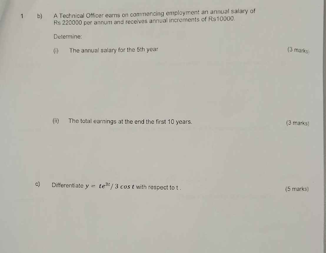 A Technical Officer earns on commencing employment an annual salary of
Rs 220000 per annum and receives annual increments of Rs10000. 
Determine: 
(i) The annual salary for the 5th year (3 marks) 
(ii) The total earnings at the end the first 10 years. 
(3 marks) 
c) Differentiate y=te^(3t)/3cos t with respect to t. (5 marks)