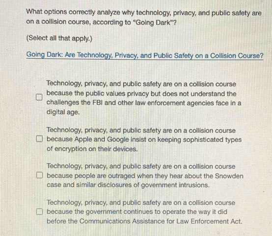 What options correctly analyze why technology, privacy, and public safety are
on a collision course, according to “Going Dark”?
(Select all that apply.)
Going Dark: Are Technology, Privacy, and Public Safety on a Collision Course?
Technology, privacy, and public safety are on a collision course
because the public values privacy but does not understand the
challenges the FBI and other law enforcement agencies face in a
digital age.
Technology, privacy, and public safety are on a collision course
because Apple and Google insist on keeping sophisticated types
of encryption on their devices.
Technology, privacy, and public safety are on a collision course
because people are outraged when they hear about the Snowden
case and similar disclosures of government intrusions.
Technology, privacy, and public safety are on a collision course
because the government continues to operate the way it did
before the Communications Assistance for Law Enforcement Act.