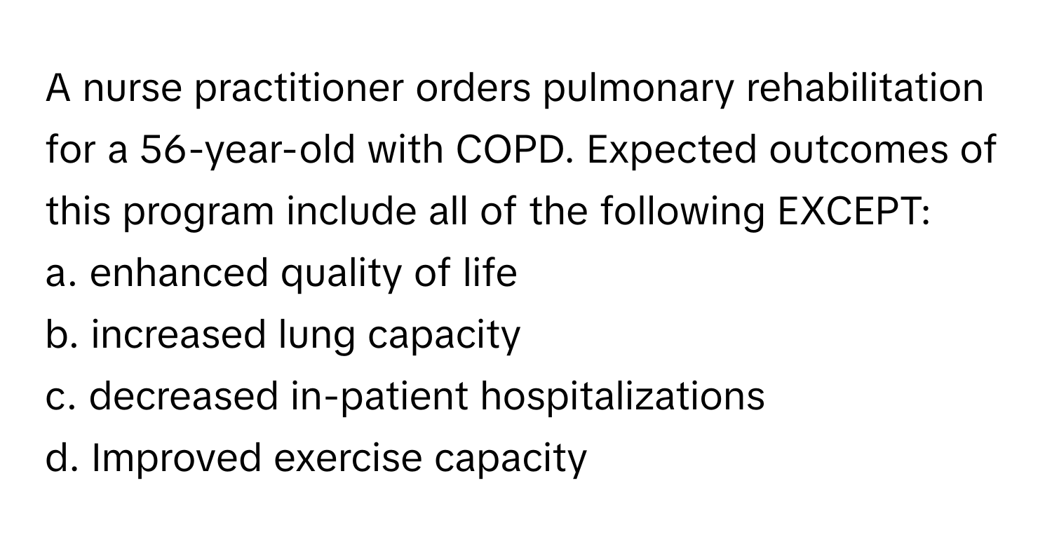 A nurse practitioner orders pulmonary rehabilitation for a 56-year-old with COPD. Expected outcomes of this program include all of the following EXCEPT:

a. enhanced quality of life
b. increased lung capacity
c. decreased in-patient hospitalizations
d. Improved exercise capacity