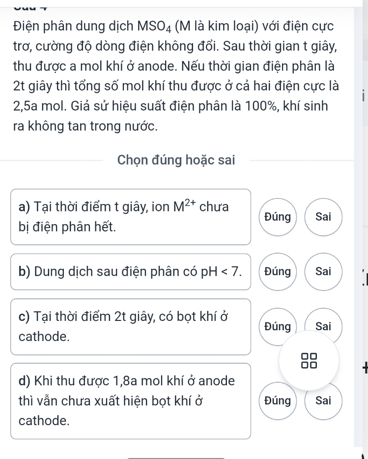 Điện phân dung dịch MSO_4 (M là kim loại) với điện cực
trơ, cường độ dòng điện không đổi. Sau thời gian t giây,
thu được a mol khí ở anode. Nếu thời gian điện phân là
2t giây thì tổng số mol khí thu được ở cả hai điện cực là
2, 5a mol. Giả sử hiệu suất điện phân là 100%, khí sinh
ra không tan trong nước.
Chọn đúng hoặc sai
a) Tại thời điểm t giây, ion M^(2+) chưa
Đúng Sai
bị điện phân hết.
b) Dung dịch sau điện phân có pH<7</tex>. Đúng Sai
c) Tại thời điểm 2t giây, có bọt khí ở
Đúng Sai
cathode.
d) Khi thu được 1,8a mol khí ở anode
thì vẫn chưa xuất hiện bọt khí ở Đúng Sai
cathode.