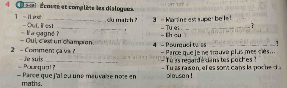 4 (05-29 Écoute et complète les dialogues. 
1 - Il est _du match ? 3 - Martine est super belle ! 
- Oui, il est_ - Tu es_ 
? 
Il a gagné ? - Eh oui ! 
- Oui, c’est un champion. 
4 - Pourquoi tu es_ 
? 
2 - Comment ça va ? 
- Parce que je ne trouve plus mes clés... 
- Je suis_ Tu as regardé dans tes poches ? 
- Pourquoi ? - Tu as raison, elles sont dans la poche du 
- Parce que j’ai eu une mauvaise note en blouson ! 
maths.