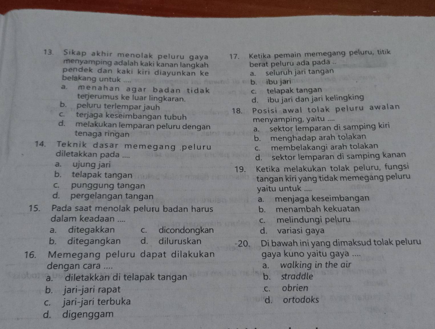 Sikap akhir menolak peluru gaya 17. Ketika pemain memegang peluru, titik
menyamping adalah kaki kanan langkah berat peluru ada pada ..
pendek dan kaki kiri diayunkan ke a. seluruh jari tangan
belakang untuk ....
b. ibu jari
a. menahan agar badan tidak
c. telapak tangan
terjerumus ke luar lingkaran. d. ibu jari dan jari kelingking
b. peluru terlempar jauh
18. Posisi awal tolak peluru awalan
c. terjaga keseimbangan tubuh
menyamping, yaitu ....
d. melakukan lemparan peluru dengan
tenaga ringan a. sektor lemparan di samping kiri
b. menghadap arah tolakan
14. Teknik dasar memegang peluru
c. membelakangi arah tolakan
diletakkan pada ....
a. ujung jari d. sektor lemparan di samping kanan
19. Ketika melakukan tolak peluru, fungsi
b. telapak tangan
tangan kiri yang tidak memegang peluru
c. punggung tangan
yaitu untuk ....
d. pergelangan tangan
a. menjaga keseimbangan
15. Pada saat menolak peluru badan harus b. menambah kekuatan
dalam keadaan .... c. melindungi peluru
a. ditegakkan c. dicondongkan d. variasi gaya
b. ditegangkan d. diluruskan 20. Di bawah ini yang dimaksud tolak peluru
16. Memegang peluru dapat dilakukan gaya kuno yaitu gaya ....
dengan cara .... a. walking in the air
a. diletakkan di telapak tangan b. straddle
b. jari-jari rapat c. obrien
c. jari-jari terbuka d. ortodoks
d. digenggam