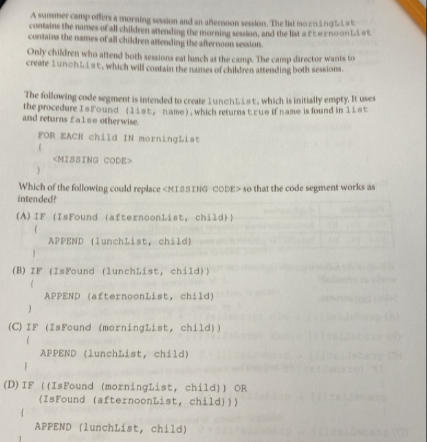 A summer camp offers a morning session and an afternoon session. The list mоεn≤πσL1 st 
contains the names of all children attending the morning session, and the list α £ε∈гπооηL1 #t 
contains the names of all children attending the afternoon session. 
Only children who attend both sessions eat lunch at the camp. The camp director wants to 
create 1un○ь≤sε, which will contain the names of children attending both sessions. 
The following code segment is intended to create 1 unфhレiεt, which is initially empty. It uses 
the procedure I s Found (11st , name) , which returns t zue if name is found in 11st
and returns fa1se otherwise. 
FOR EACH child IN morningList 
(

) 
Which of the following could replace MISSING CODE> so that the code segment works as 
intended? 
(A)IF (IsFound (afternoonList, child)) 
APPEND (lunchList, child) 
(B) IF (IsFound (lunchList, child)) 
 
APPEND (afternoonList, child) 
 
(C)IF (IsFound (morningList, child)) 
APPEND (lunchList, child) 
(D)IF ((IsFound (morningList, child)) OR 
(IsFound (afternoonList, child))) 
APPEND (lunchList, child) 
1