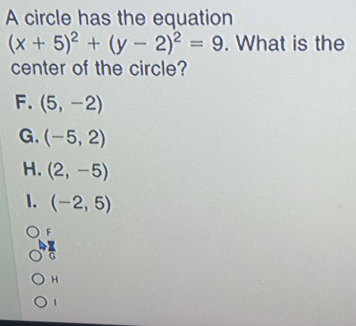 A circle has the equation
(x+5)^2+(y-2)^2=9. What is the
center of the circle?
F. (5,-2)
G. (-5,2)
H. (2,-5)
1. (-2,5)
F
H
1