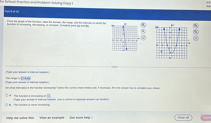 for School: Practice and Problem-Solving Copy 1
DUE
Sep
Part 8 of 10
From the graph of the function, state the domain, the range, and the intervals on which the 
function is increasing, decreasing, or constant. Complete parts (a) and (b). 
。
B B
(Type your answer in interval notation.)
The range is [-4,∈fty ). 
(Type your answer in interval notation.)
On what interval(s) is the function increasing? Select the correct choice below and, if necessary, fill in the answer box to complete your choice.
A. The function is increasing on | 
(Type your answer in interval notation. Use a comma to separate answers as needed.)
B. The function is never increasing.
Help me solve this View an example Get more help - Clear all Check