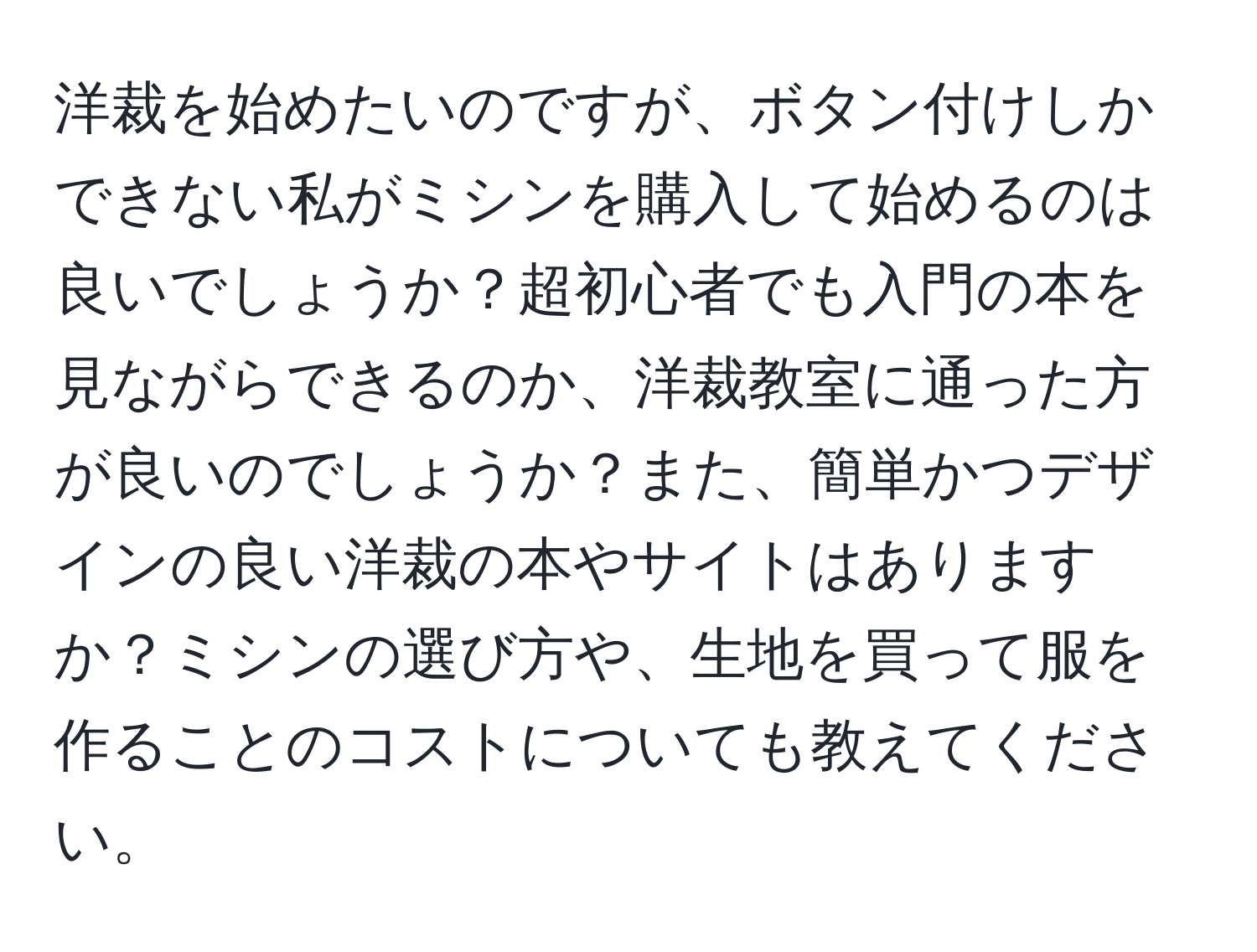 洋裁を始めたいのですが、ボタン付けしかできない私がミシンを購入して始めるのは良いでしょうか？超初心者でも入門の本を見ながらできるのか、洋裁教室に通った方が良いのでしょうか？また、簡単かつデザインの良い洋裁の本やサイトはありますか？ミシンの選び方や、生地を買って服を作ることのコストについても教えてください。