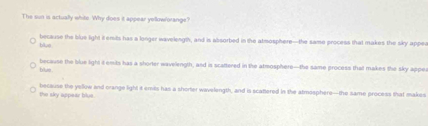 The sun is actually white. Why does it appear yelloworange?
because the blue light it emits has a longer wavelength, and is absorbed in the atmosphere—the same process that makes the sky appea
blue.
because the blue light it emits has a shorter wavelength, and is scattered in the atmosphere—the same process that makes the sky appea
blue .
because the yellow and orange light it emits has a shorter wavelength, and is scattered in the atmosphere—the same process that makes
the sky appear blue.