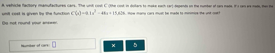 A vehicle factory manufactures cars. The unit cost C (the cost in dollars to make each car) depends on the number of cars made. If x cars are made, then the 
unit cost is given by the function C(x)=0.1x^2-48x+15,626. How many cars must be made to minimize the unit cost? 
Do not round your answer. 
Number of cars: □ × 5