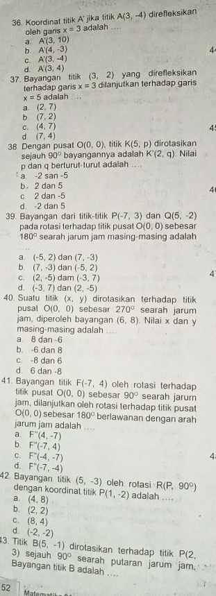 Koordinat titik A' jika titik A(3,-4) direfleksikan
oleh garis x=3 adalah ....
a. A'(3,10)
b. A'(4,-3) 4
C. A'(3,-4)
d. A'(3,4)
37. Bayangan titik (3,2) yang direfleksikan
terhadap garis x=3 dilanjutkan terhadap garis
x=5 adalah  .
a. (2,7)
b (7,2)
C. (4,7) 4
d. (7,4)
38 Dengan pusat O(0,0) titik K(5,p) dirotasikan
sejauh 90° bayangannya adalah K'(2,q) ). Nilai
p dan q berturut-turut adalah ....
a -2 san -5
b 2 dan 5
4
c 2 dan -5
d -2 dan 5
39. Bayangan dari titik-titik P(-7,3) dan Q(5,-2)
pada rotasi terhadap titik pusat O(0,0) sebesar
180° searah jarum jam masing-masing adalah
a. (-5,2) dan (7,-3)
b. (7,-3) dan (-5,2)
C. (2,-5) dam (-3,7)
4
d. (-3,7) dan (2,-5)
40. Suatu titik (x,y) dirotasikan terhadap titik
pusal O(0,0) sebesar 270° searah jarum
jam, diperoleh bayangan (6,8). Nilai x dan y
masing-masing adalah ...
a 8 dan 6
b. -6 dan 8
c. -8 dan 6
d 6 dan -8
41. Bayangan titik F(-7,4) oleh rotasi terhadap
titik pusat O(0,0) sebesar 90° searah jarum
jam, dilanjutkan oleh rotasi terhadap titik pusat
O(0,0) sebesar 180° berlawanan dengan arah
jarum jam adalah ....
a. F''(4,-7)
b. F''(-7,4)
C. F''(-4,-7)
4
d. F'(-(-7,-4)
42. Bayangan titik (5,-3) oleh rotasi R(P,90°)
dengan koordinat titik
a. (4,8) P(1,-2) adalah ....
b. (2,2)
C. (8,4)
d. (-2,-2)
13. Titik B(5,-1) dirotasikan terhadap titik P(2,
3) sejauh 90° searah putaran jarum jam.
Bayangan titik B adalah …...
52