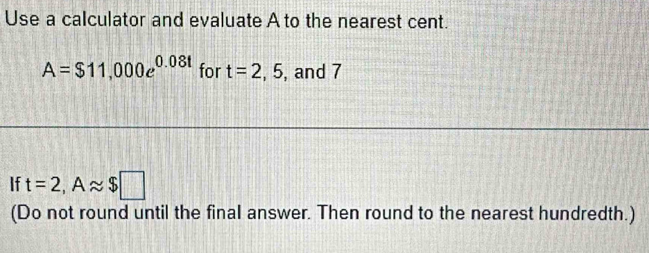 Use a calculator and evaluate A to the nearest cent.
A=$11,000e^(0.08t) for t=2,5 , and 7
If t=2, Aapprox $□
(Do not round until the final answer. Then round to the nearest hundredth.)