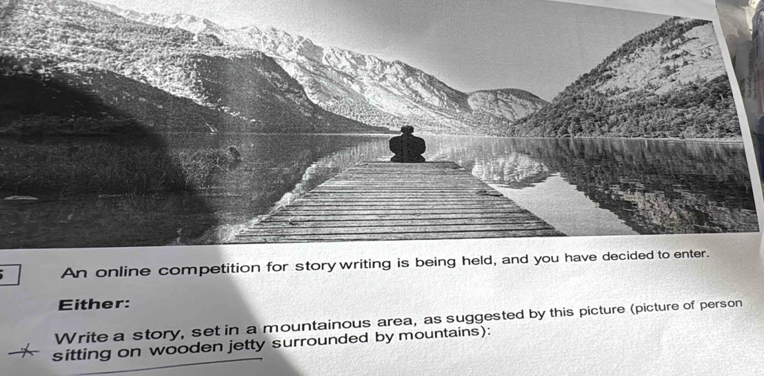 An online competition for story writing is being held, and you have decided to enter. 
Either: 
Write a story, set in a mountainous area, as suggested by this picture (picture of person 
sitting on wooden jetty surrounded by mountains):