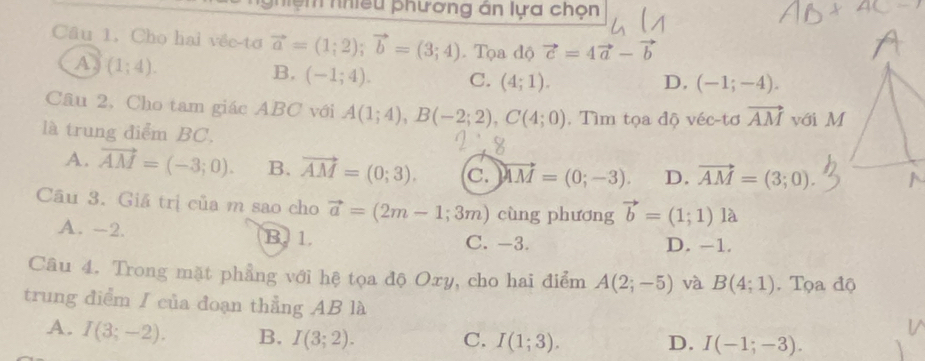 ệ nhiều phường ân lựa chọn
Câu 1. Cho hai vêe-tơ vector a=(1;2); vector b=(3;4). Tọa độ vector c=4vector a-vector b
A (1;4).
B. (-1;4). C. (4;1). D. (-1;-4). 
Câu 2, Cho tam giác ABC với A(1;4), B(-2;2), C(4;0) , Tìm tọa độ véc-tơ vector AM
là trung điểm BC,
A. vector AM=(-3;0). B. vector AM=(0;3). C. vector AM=(0;-3). D. vector AM=(3;0). 
Câu 3. Giả trị của m sao cho vector a=(2m-1;3m) cùng phương vector b=(1;1) là
A. -2. B. 1. C. -3. D. -1.
Câu 4. Trong mặt phẳng với hệ tọa độ Oxy, cho hai điểm A(2;-5) và B(4;1).Tọa độ
trung điểm I của đoạn thẳng AB là
A. I(3;-2). B. I(3;2).
C. I(1;3). D. I(-1;-3).