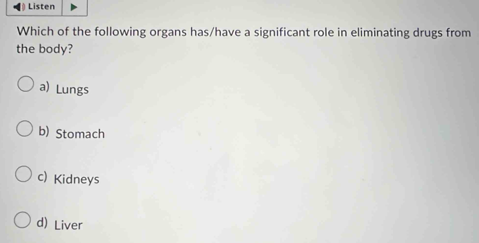 Listen
Which of the following organs has/have a significant role in eliminating drugs from
the body?
a) Lungs
b) Stomach
c) Kidneys
d)Liver