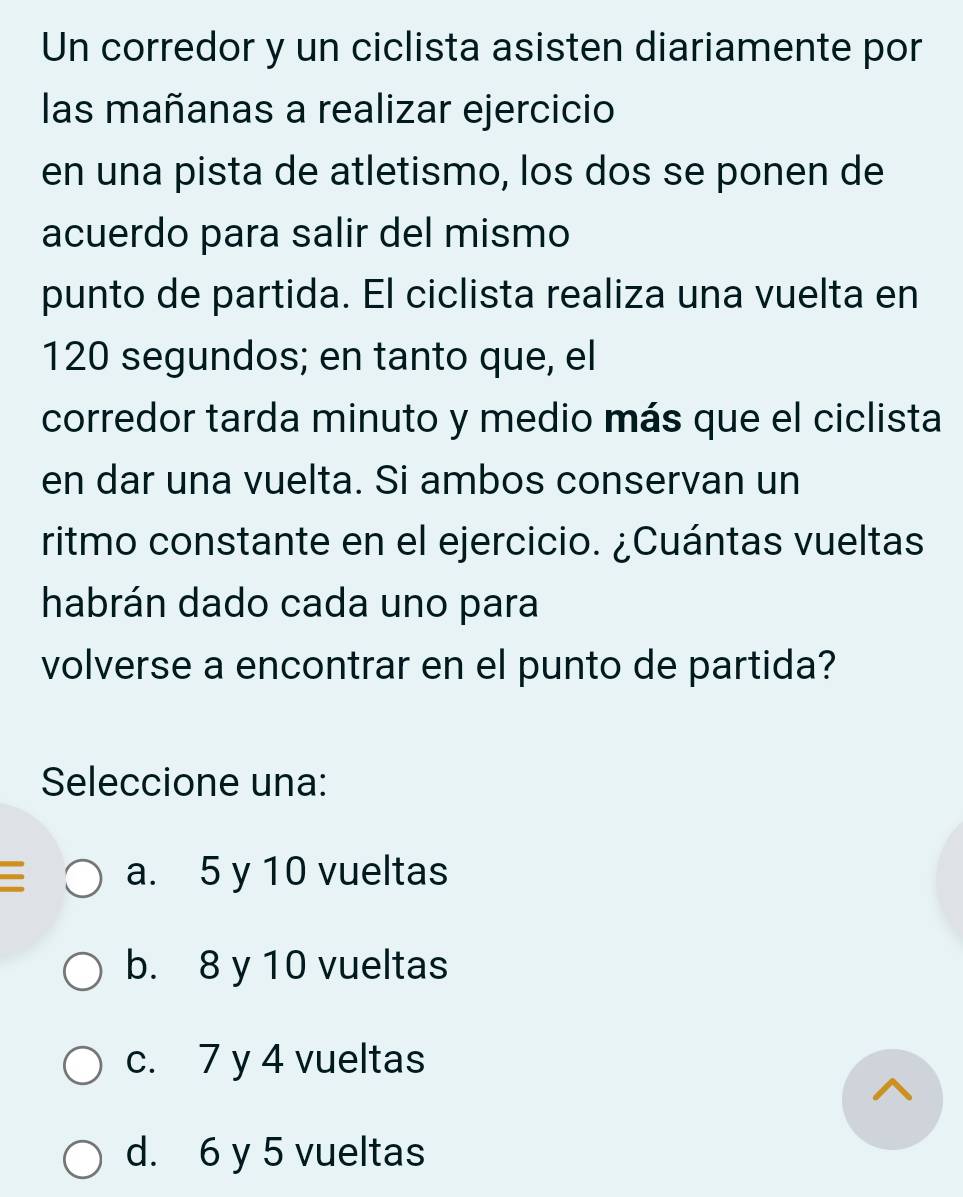 Un corredor y un ciclista asisten diariamente por
las mañanas a realizar ejercicio
en una pista de atletismo, los dos se ponen de
acuerdo para salir del mismo
punto de partida. El ciclista realiza una vuelta en
120 segundos; en tanto que, el
corredor tarda minuto y medio más que el ciclista
en dar una vuelta. Si ambos conservan un
ritmo constante en el ejercicio. ¿Cuántas vueltas
habrán dado cada uno para
volverse a encontrar en el punto de partida?
Seleccione una:
a. 5 y 10 vueltas
b. 8 y 10 vueltas
c. 7 y 4 vueltas
d. 6 y 5 vueltas