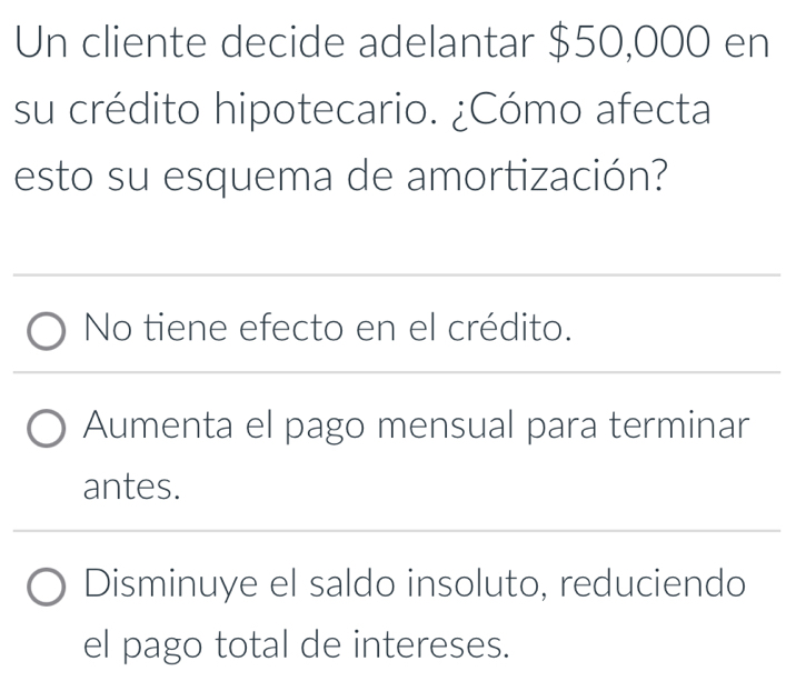 Un cliente decide adelantar $50,000 en
su crédito hipotecario. ¿Cómo afecta
esto su esquema de amortización?
No tiene efecto en el crédito.
Aumenta el pago mensual para terminar
antes.
Disminuye el saldo insoluto, reduciendo
el pago total de intereses.