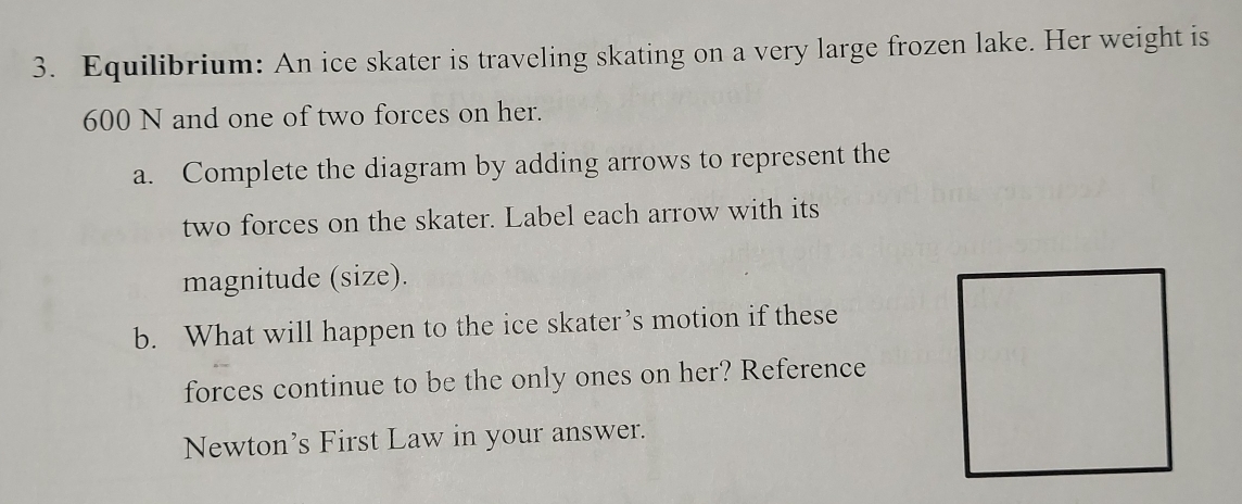 Equilibrium: An ice skater is traveling skating on a very large frozen lake. Her weight is
600 N and one of two forces on her. 
a. Complete the diagram by adding arrows to represent the 
two forces on the skater. Label each arrow with its 
magnitude (size). 
b. What will happen to the ice skater’s motion if these 
forces continue to be the only ones on her? Reference 
Newton’s First Law in your answer.