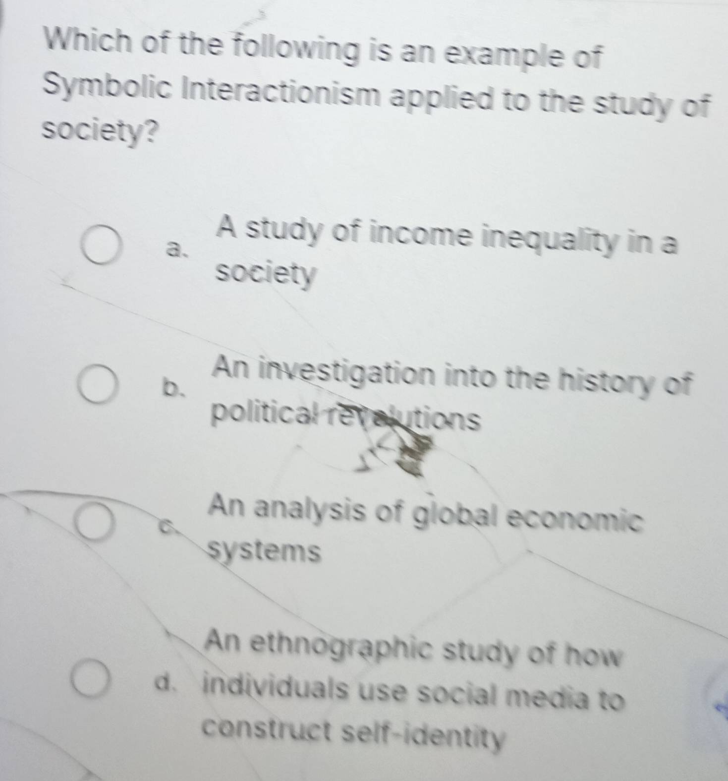 Which of the following is an example of
Symbolic Interactionism applied to the study of
society?
a.
A study of income inequality in a
society
b.
An investigation into the history of
political revolutions
An analysis of global economic
C.
systems
An ethnographic study of how
d. individuals use social media to
construct self-identity