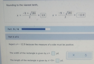 Rounding to the nearest tenth,
x= (-9+sqrt(281))/2 approx 3.9 x= (-9-sqrt(281))/2 approx -12.9
Part: 5 / 6
Part 6 of 6
Reject xapprox -12.9 because the measure of a side must be positive.
The width of the rectangle is given by x=□ yd ×
The length of the rectangle is given by x+9=□ yd.