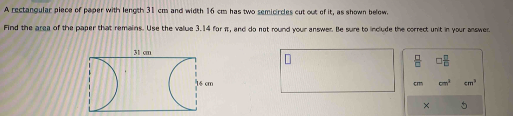 A rectangular piece of paper with length 31 cm and width 16 cm has two semicircles cut out of it, as shown below. 
Find the area of the paper that remains. Use the value 3.14 for π, and do not round your answer. Be sure to include the correct unit in your answer.
 □ /□    □ /□  
cm cm^2 cm^3
×