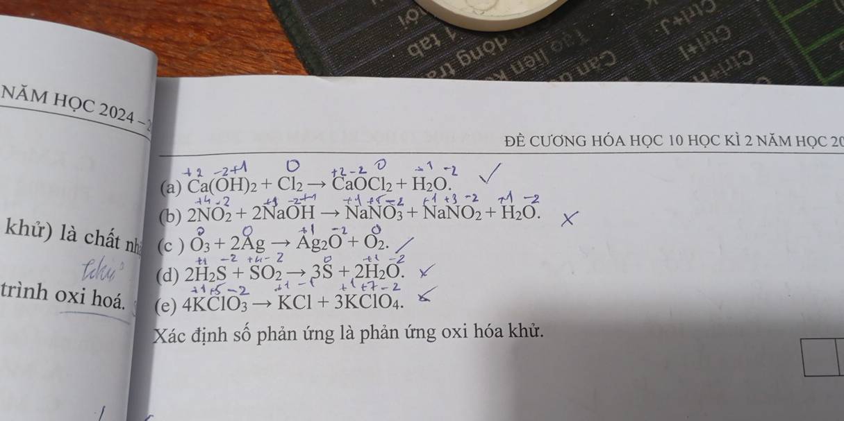 a e 
buop 
1ting 
n 
110 
NăM HỌC 2024 
ĐÊ CƯƠNG HÓA HỌC 10 họC KÌ 2 năM HọC 20 
(a) Ca(OH)_2+Cl_2to CaOCl_2+H_2O. 
(b) 2NO_2+2NaOHto NaNO_3+NaNO_2+H_2O. 
khử) là chất nh (c ) Ở₃ + 2Zg → Ag₂O+ 0.
-2+u-2
-2
(d) 2H_2S+SO_2to 3S+2H_2O.
-2
trình oxi hoá. (e) 4KClO_3to KCl+3KClO_4. 
Xác định số phản ứng là phản ứng oxi hóa khử.