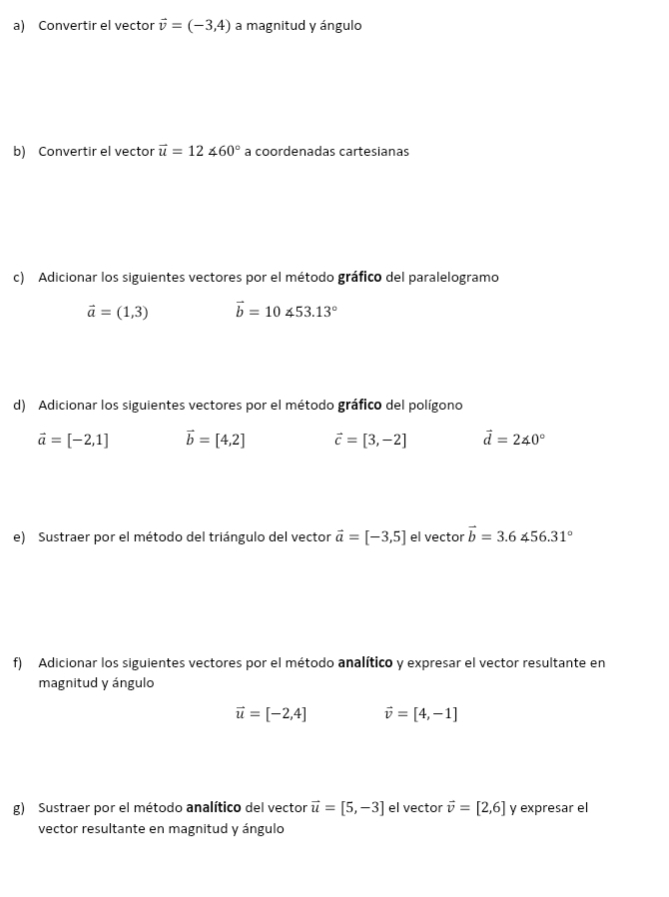 Convertir el vector vector v=(-3,4) a magnitud y ángulo 
b) Convertir el vector vector u=12∠ 60° a coordenadas cartesianas 
c) Adicionar los siguientes vectores por el método gráfico del paralelogramo
vector a=(1,3) vector b=10∠ 53.13°
d) Adicionar los siguientes vectores por el método gráfico del polígono
vector a=[-2,1] vector b=[4,2] vector c=[3,-2] vector d=240°
e) Sustraer por el método del triángulo del vector vector a=[-3,5] el vector vector b=3.6∠ 56.31°
f) Adicionar los siguientes vectores por el método analítico y expresar el vector resultante en 
magnitud y ángulo
vector u=[-2,4] vector v=[4,-1]
g) Sustraer por el método analítico del vector vector u=[5,-3] el vector vector v=[2,6] y expresar el 
vector resultante en magnitud y ángulo