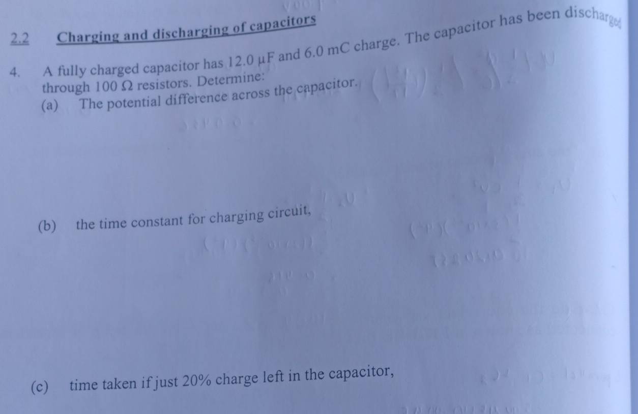 2.2 Charging and discharging of capacitors 
4. A fully charged capacitor has 12.0 μF and 6.0 mC charge. The capacitor has been discharg 
through 100 Ω resistors. Determine: 
(a) The potential difference across the capacitor. 
(b) the time constant for charging circuit, 
(c) time taken if just 20% charge left in the capacitor,