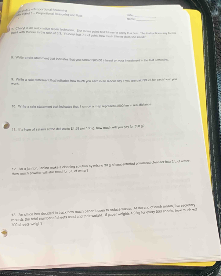 Proportional Reasoning 
_ 
on 2 and 3 - Proportional Reasoning and Rate Name:_ Date: 
7, Cheryl is an automotive repair technician. She mixes paint and thinner to apply to a bus. The instructions say to mix 
paint with thinner in the ratio of 5:3. If Cheryl has 7 L of paint, how much thinner does she need? 
8. Write a rate statement that indicates that you earned $65.00 interest on your investment in the last 3 months. 
9. Write a rate statement that indicates how much you earn in an 8-hour day if you are paid $9.25 for each hour you 
work. 
10. Write a rate statement that indicates that 1 cm on a map represent 2500 km in real distance. 
11. If a type of salami at the deli costs $1.59 per 100 g, how much will you pay for 350 g? 
12. As a janitor, Janine make a cleaning solution by mixing 30 g of concentrated powdered cleanser into 2 L of water. 
How much powder will she need for 5 L of water? 
13. An office has decided to track how much paper it uses to reduce waste. At the end of each month, the secretary 
records the total number of sheets used and their weight. If paper weights 4.9 kg for every 500 sheets, how much will
700 sheets weigh?