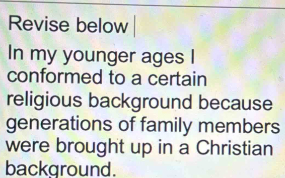 Revise below 
In my younger ages I 
conformed to a certain 
religious background because 
generations of family members 
were brought up in a Christian 
background.