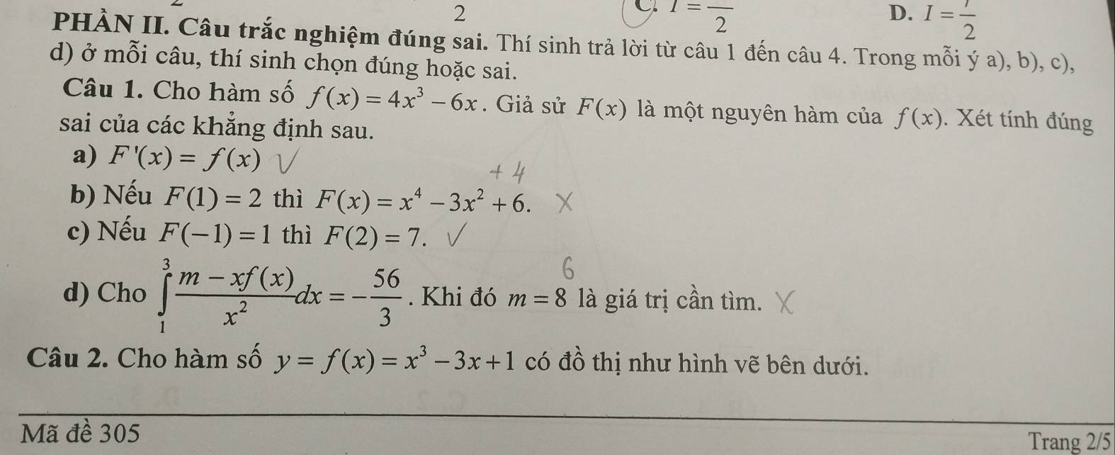 I=frac 2
D. I= 1/2 
PHÀN II. Câu trắc nghiệm đúng sai. Thí sinh trả lời từ câu 1 đến câu 4. Trong mỗi ý a), b), c), 
d) ở mỗi câu, thí sinh chọn đúng hoặc sai. 
Câu 1. Cho hàm số f(x)=4x^3-6x. Giả sử F(x) là một nguyên hàm của f(x). Xét tính đúng 
sai của các khẳng định sau. 
a) F'(x)=f(x)
b) Nếu F(1)=2 thì F(x)=x^4-3x^2+6. 
c) Nếu F(-1)=1 thì F(2)=7. 
d) Cho ∈tlimits _1^(3frac m-xf(x))x^2dx=- 56/3 . Khi đó m=8 là giá trị cần tìm. 
Câu 2. Cho hàm số y=f(x)=x^3-3x+1 có đồ thị như hình vẽ bên dưới. 
Mã đề 305
Trang 2/5