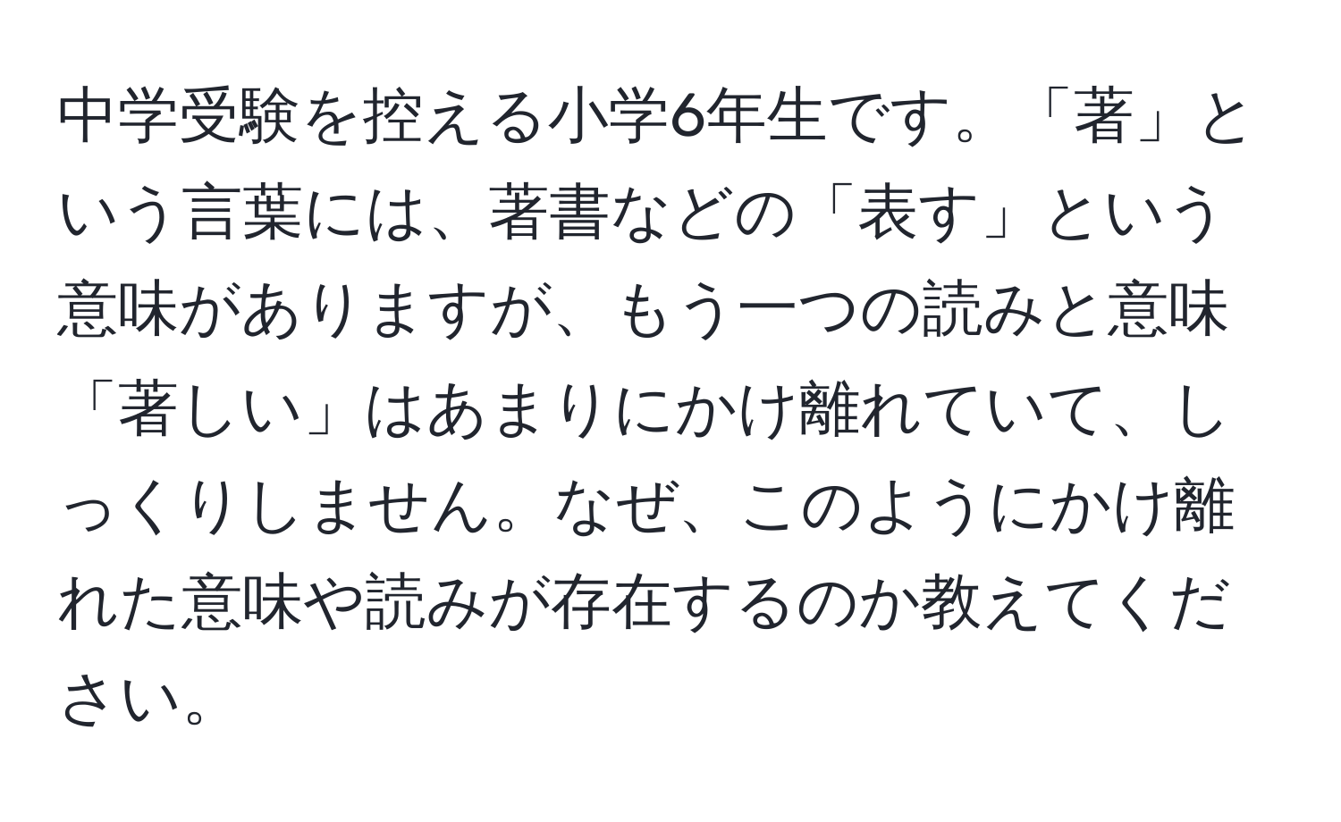 中学受験を控える小学6年生です。「著」という言葉には、著書などの「表す」という意味がありますが、もう一つの読みと意味「著しい」はあまりにかけ離れていて、しっくりしません。なぜ、このようにかけ離れた意味や読みが存在するのか教えてください。