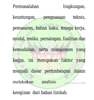 Permasalahan lingkungan, 
keuntungan, penguasaan teknis, 
pemasaran, bahan baku, tenaga kerja, 
modal, resiko, persaingan, fasilitas dan 
kemudahan, serta manajemen yang 
bagus, ini merupakan faktor yang 
menjadi dasar pertimbangan dalam 
melakukan analisis 
kerajinan dari bahan limbah.